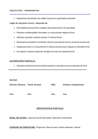 FIŞĂ DE POST - PROGRAMATOR
 Respectarea standardelor de calitate impuse prin specificaţiile proiectelor
Legat de disciplina muncii, răspunde de:
 Îmbunătăţirea permanentă a pregătirii sale profesionale şi de specialitate
 Păstrarea confidenţialităţii informaţiilor şi a documentelor legate de firmă
 Utilizarea resurselor existente exclusiv în interesul firmei
 Respectarea prevederile normativelor interne şi procedurile de lucru privitoare la postul său
 Adoptă permanent un comportament în măsură să promoveze imaginea şi interesele firmei
 Se implică în vederea soluţionării situaţiilor de criză care afectează firma
AUTORITATEA POSTULUI:
 Utilizează echipamente/consumabile/materiale şi calculatorul puse la dispoziţie de firmă
Aprobat,
Director General Titular de post DRU Director compartiment
Data Data Data Data
SPECIFICAŢIILE POSTULUI
NIVEL DE STUDII: superioare (profil Automatică, Cibernetică, Informatică)
CURSURI DE PREGĂTIRE: Programare, Baze de date, Analiza sistemelor, Internet
 