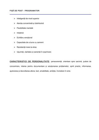 FIŞĂ DE POST - PROGRAMATOR
 Inteligenţă de nivel superior
 Atenţie concentrată şi distributivă
 Flexibilitate mentală
 Iniţiativă
 Echilibru emoţional
 Capacitate de a lucra cu oamenii
 Rezistenţă mare la stres
 Uşurinţă, claritate şi coerenţă în exprimare
CARACTERISTICI DE PERSONALITATE: perseverenţă, orientare spre sarcină, putere de
concentrare, interes pentru documentare şi soluţionarea problemelor, spirit practic, informarea,
ajutorarea şi dezvoltarea altora, tact, amabilitate, ambiţie, încredere în sine.
 