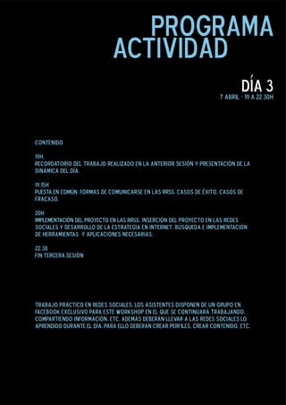 programa
                            actividad
                                                                             día 3
                                                                     7 abril - 19 a 22.30h




Contenido

19h.
Recordatorio del trabajo realizado en la anterior sesión y presentación de la
dinámica del día.

19.15h
PUESTA EN COMÚN. Formas de comunicarse en las RRSS. Casos de éxito. Casos de
fracaso.

20h
IMPLEMENTACIÓN DEL PROYECTO EN LAS RRSS. Inserción del proyecto en las redes
sociales y desarrollo de la estrategia en internet. Búsqueda e implementación
de herramientas y aplicaciones necesarias.

22.30
Fin Tercera Sesión




trabajo práctico en redes sociales. Los asistentes disponen de un grupo en
facebook exclusivo para este workshop en el que se continuará trabajando,
compartiendo información, etc. Además deberán llevar a las redes sociales lo
aprendido durante el día. Para ello deberán crear perfiles, crear contenido, etc.
 