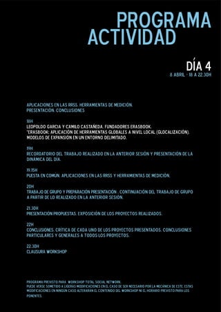 programa
                                     actividad
                                                                                                   día 4
                                                                                         8 abril - 19 a 22.30h




Aplicaciones en las RRSS. Herramientas de Medición.
Presentación. Conclusiones


19h
Recordatorio del trabajo realizado en la anterior sesión y presentación de la
dinámica del día.

19.15h
PUESTA EN COMÚN. Aplicaciones en las RRSS y Herramientas de Medición.

20h
TRABAJO DE GRUPO Y PREPARACIÓN PRESENTACIÓN . Continuación del trabajo de grupo
a partir de lo realizado en la anterior sesión.

21.30h
PRESENTACIÓN PROPUESTAS. Exposición de los proyectos realizados.

22h
CONCLUSIONES. Crítica de cada uno de los proyectos presentados. conclusiones
particulares y generales a todos los proyectos.

22.30h
CLAUSURA WORKSHOP




programa previsto para workshop total social media.
puede verse sometido a ligeras modificaciones en el caso de ser necesario por la mecánica de este. estas
modificaciones en ningún caso alterarán el contenido del workshop ni el horario previsto para los
ponentes.
 