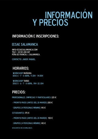 información
                         y precios
información e inscripciones:

eesae salamanca
info@eesaesalamanca.com
Telf: + 34 923 280 487
peña de francia, 1. salamanca.

contacto: javier, raquel.



horarios:
workshop mañana:
días 6 - 7 - 8 abril. 9.30h - 14.00h

workshop tarde:
días 5 - 6 - 7 - 8 abril. 19h- 22.30h


precios:
PROFESIONALES, empresas y particulares: 225 €

- pronto pago (antes del 28 marzo) 200 €

- grupos (4 personas mínimo) 195 €

estudiantes: 175 €

- pronto pago (antes del 28 marzo) 150 €

- grupos (4 personas mínimo) 145 €
descuentos no acumulables.
 