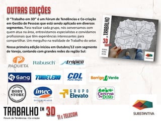 O “Trabalho em 3D” é um Fórum de Tendências e Co-criação
em Gestão de Pessoas que está sendo aplicado em diversos
segmentos. Para realizar cada grupo, nós conversamos com
quem atua na área, entrevistamos especialistas e convidamos
profissionais que têm experiências interessantes para
compartilhar. Um mergulho na realidade de Trabalho do setor.
Nossa primeira edição iniciou em Outubro/12 com segmento
de Varejo, contando com grandes redes da região Sul:




TRABALHO              EM
 