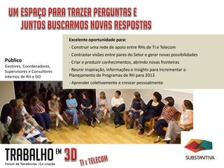 Excelente oportunidade para:
                                  - Construir uma rede de apoio entre RHs de TI e Telecom
                                  - Contrastar visões entre pares do Setor e gerar novas possibilidades
Público                           - Criar e produzir conhecimentos, abrindo novas fronteiras
Gestores, Coordenadores,
Supervisores e Consultores        - Reunir inspiração, informações e insights para incrementar o
Internos de RH e DO               Planejamento de Programas de RH para 2013
                                  - Aprender coletivamente e crescer pessoalmente




TRABALHO                     EM
 