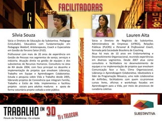 Sílvia Souza                                                                        Lauren Aita
Sócia e Diretora de Educação da Substantiva. Pedagoga     Sócia e Diretora de Negócios da Substantiva.
(UniLaSalle), Educadora com fundamentação em              Administradora de Empresas (UFRGS), Relações
Pedagogia Waldorf, Arteterapeuta, Coach e Especialista    Públicas (PUCRS) e Personal & Professional Coach,
em Gestão do Terceiro Setor (FIJO).                       formada pela Sociedade Brasileira de Coaching.
Profissional com mais de 20 anos de experiência em        Atua há mais de 10 anos em Endomarketing e
Gestão de Pessoas nos segmentos de varejo, serviços e     Desenvolvimento Organizacional, reunindo experiências
indústria. Atuação direta na gestão de equipes e dos      em diversos segmentos. Desde 2007 atua como
subsistemas de Recursos Humanos. Consultora na área       consultora e facilitadora no desenvolvimento de
de RH desde 2004, com foco principal no desenho e         equipes e na implementação de projetos que envolvam
implementação de projetos que envolvam Liderança,         Comunicação face a face, Clima Organizacional,
Trabalho em Equipe e Aprendizagem Colaborativa.           Liderança e Aprendizagem Colaborativa. Idealizadora e
Estuda e pesquisa sobre Vida e Trabalho desde 2005,       líder da Programação Mosaico, uma rede colaborativa
liderando projetos de Convivência que integram Família,   de Anfitrões, facilitadores com quem co-promove
Trabalho e Estilo de Vida. Implementou e facilitou        cursos livres, oficinas e workshops focados em
projetos sociais para adultos maduros e apoia de          Aprendizagem para a Vida, por meio de processos de
forma voluntária projeto voltado a este público.          curadoria coletiva.




TRABALHO                    EM
 