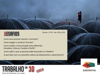Quarta, 17/10 - das 19h às 22h


Como seria possível reverter o turnover?
Como engajar e construir vínculos?
Como mediar a Comunicação entre diferentes
Gerações, Culturas, Funções e Perfis?
Como saber o que as pessoas estão buscando no Trabalho?
O que fazer com os crescentes índices de afastamentos e absenteísmo?
...




TRABALHO                EM
 