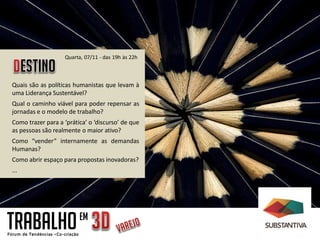 Quarta, 07/11 - das 19h às 22h



Quais são as políticas humanistas que levam à
uma Liderança Sustentável?
Qual o caminho viável para poder repensar as
jornadas e o modelo de trabalho?
Como trazer para a ‘prática’ o ‘discurso’ de que
as pessoas são realmente o maior ativo?
Como “vender” internamente as demandas
Humanas?
Como abrir espaço para propostas inovadoras?
...




TRABALHO                 EM
 
