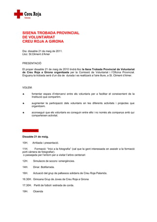 SISENA TROBADA PROVINCIAL
DE VOLUNTARIAT
CREU ROJA A GIRONA

Dia: dissabte 21 de maig de 2011.
Lloc: St.Climent d’Amer


PRESENTACIÓ

El proper dissabte 21 de maig de 2010 tindrà lloc la 6ena Trobada Provincial de Voluntariat
de Creu Roja a Girona organitzada per la Comissió de Voluntariat i l’Oficina Provincial.
Enguany la trobada serà d’un dia de durada i es realitzarà a l’aire lliure, a St. Climent d’Amer.



VOLEM:

       fomentar espais d’intercanvi entre els voluntaris per a facilitar el coneixement de la
        Institució que compartim.

       augmentar la participació dels voluntaris en les diferents activitats i projectes que
        organitzem.

       aconseguir que els voluntaris es coneguin entre ells i no només als companys amb qui
        comparteixen activitat.




PROGRAMA:

Dissabte 21 de maig.

10H.     Arribada i presentació.

11H.      Formació: “Inici a la fotografia” (cal que la gent interessada en assistir a la formació
porti càmera de fotografiar).
 o passejada per l’entorn per a visitar l’arbre centenari

12H.     Simulacre de socors i emergències.

14H.     Dinar. Botifarrada.

16H.     Actuació del grup de pallassos solidaris de Creu Roja Palamós.

16.30H. Gimcana Grup de Joves de Creu Roja a Girona

17.30H. Partit de futbol i estirada de corda.

19H.     Cloenda
 