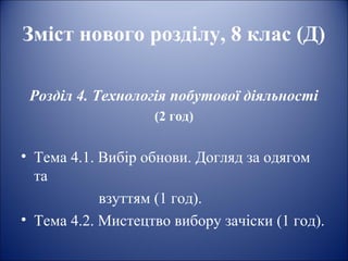 Зміст нового розділу, 8 клас (Д) 
Розділ 4. Технологія побутової діяльності 
(2 год) 
• Тема 4.1. Вибір обнови. Догляд за одягом 
та 
взуттям (1 год). 
• Тема 4.2. Мистецтво вибору зачіски (1 год). 
 