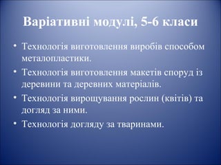 Варіативні модулі, 5-6 класи 
• Технологія виготовлення виробів способом 
металопластики. 
• Технологія виготовлення макетів споруд із 
деревини та деревних матеріалів. 
• Технологія вирощування рослин (квітів) та 
догляд за ними. 
• Технологія догляду за тваринами. 
 