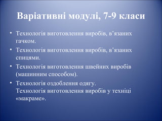 Варіативні модулі, 7-9 класи 
• Технологія виготовлення виробів, в’язаних 
гачком. 
• Технологія виготовлення виробів, в’язаних 
спицями. 
• Технологія виготовлення швейних виробів 
(машинним способом). 
• Технологія оздоблення одягу. 
Технологія виготовлення виробів у техніці 
«макраме». 
 