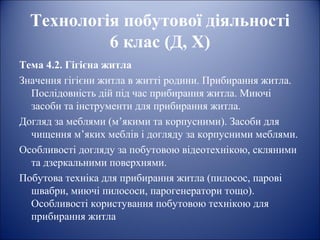 Технологія побутової діяльності 
6 клас (Д, Х) 
Тема 4.2. Гігієна житла 
Значення гігієни житла в житті родини. Прибирання житла. 
Послідовність дій під час прибирання житла. Миючі 
засоби та інструменти для прибирання житла. 
Догляд за меблями (м’якими та корпусними). Засоби для 
чищення м’яких меблів і догляду за корпусними меблями. 
Особливості догляду за побутовою відеотехнікою, скляними 
та дзеркальними поверхнями. 
Побутова техніка для прибирання житла (пилосос, парові 
швабри, миючі пилососи, парогенератори тощо). 
Особливості користування побутовою технікою для 
прибирання житла 
 