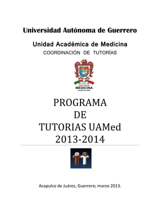 Universidad Autónoma de Guerrero
Unidad Académica de Medicina
COORDINACIÓN DE TUTORÍAS

PROGRAMA
DE
TUTORIAS UAMed
2013-2014

Acapulco de Juárez, Guerrero; marzo 2013.

 