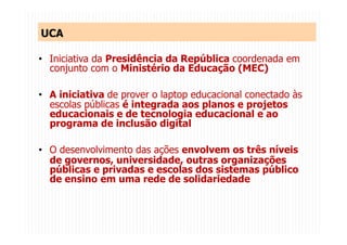 UCA
•  Iniciativa da Presidência da República coordenada em
conjunto com o Ministério da Educação (MEC)
•  A iniciativa de prover o laptop educacional conectado às
escolas públicas é integrada aos planos e projetos
educacionais e de tecnologia educacional e ao
programa de inclusão digital
•  O desenvolvimento das ações envolvem os três níveis
de governos, universidade, outras organizações
públicas e privadas e escolas dos sistemas público
de ensino em uma rede de solidariedade
 