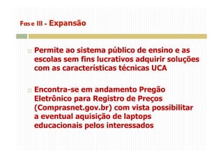   Permite ao sistema público de ensino e as
escolas sem fins lucrativos adquirir soluções
com as características técnicas UCA
  Encontra-se em andamento Pregão
Eletrônico para Registro de Preços
(Comprasnet.gov.br) com vista possibilitar
a eventual aquisição de laptops
educacionais pelos interessados
 