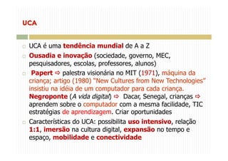   UCA é uma tendência mundial de A a Z
  Ousadia e inovação (sociedade, governo, MEC,
pesquisadores, escolas, professores, alunos)
  Papert  palestra visionária no MIT (1971), máquina da
criança; artigo (1980) “New Cultures from New Technologies”
insistiu na idéia de um computador para cada criança.
Negroponte (A vida digital)  Dacar, Senegal, crianças 
aprendem sobre o computador com a mesma facilidade, TIC
estratégias de aprendizagem. Criar oportunidades
  Características do UCA: possibilita uso intensivo, relação
1:1, imersão na cultura digital, expansão no tempo e
espaço, mobilidade e conectividade
 