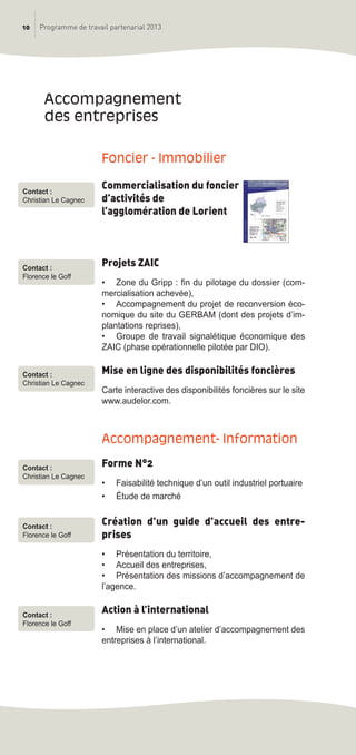 10 Programme de travail partenarial 2013
Foncier - immobilier
Commercialisation du foncier
d’activités de
l’agglomération de Lorient
Projets ZAIC
• Zone du Gripp : fin du pilotage du dossier (com-
mercialisation achevée),
• Accompagnement du projet de reconversion éco-
nomique du site du GERBAM (dont des projets d’im-
plantations reprises),
• Groupe de travail signalétique économique des
ZAIC (phase opérationnelle pilotée par DIO).
Mise en ligne des disponibilités foncières
Carte interactive des disponibilités foncières sur le site
www.audelor.com.
accompagnement- information
Forme N°2
• Faisabilité technique d’un outil industriel portuaire
• étude de marché
Création d’un guide d’accueil des entre-
prises
• Présentation du territoire,
• Accueil des entreprises,
• Présentation des missions d’accompagnement de
l’agence.
Action à l’international
• Mise en place d’un atelier d’accompagnement des
entreprises à l’international.
accompagnement
des entreprises
Contact :
Christian Le Cagnec
Contact :
Christian Le Cagnec
Contact :
Christian Le Cagnec
Contact :
Florence le Goff
Contact :
Florence le Goff
Contact :
Florence le Goff
prog_travail_2013_print:rapport_activite_2013 19/12/2012 16:37 Page 10
 