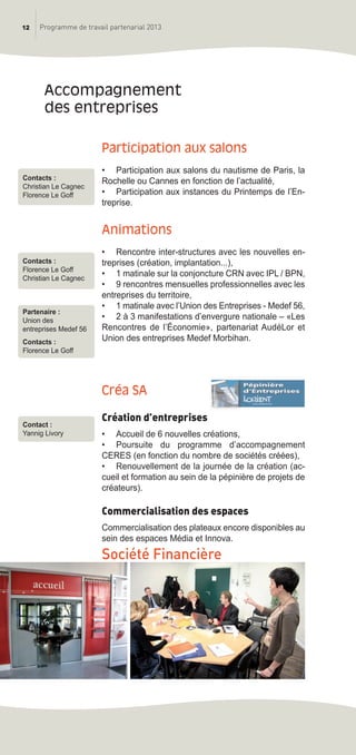 12 Programme de travail partenarial 2013
Participation aux salons
• Participation aux salons du nautisme de Paris, la
Rochelle ou Cannes en fonction de l’actualité,
• Participation aux instances du Printemps de l’En-
treprise.
animations
• Rencontre inter-structures avec les nouvelles en-
treprises (création, implantation...),
• 1 matinale sur la conjoncture CRN avec IPL / BPN,
• 9 rencontres mensuelles professionnelles avec les
entreprises du territoire,
• 1 matinale avec l’Union des Entreprises - Medef 56,
• 2 à 3 manifestations d’envergure nationale – «Les
Rencontres de l’économie», partenariat AudéLor et
Union des entreprises Medef Morbihan.
Créa Sa
Création d’entreprises
• Accueil de 6 nouvelles créations,
• Poursuite du programme d’accompagnement
CERES (en fonction du nombre de sociétés créées),
• Renouvellement de la journée de la création (ac-
cueil et formation au sein de la pépinière de projets de
créateurs).
Commercialisation des espaces
Commercialisation des plateaux encore disponibles au
sein des espaces Média et Innova.
Société Financière
accompagnement
des entreprises
Contact :
Yannig Livory
Contacts :
Christian Le Cagnec
Florence Le Goff
Contacts :
Florence Le Goff
Christian Le Cagnec
Partenaire :
Union des
entreprises Medef 56
Contacts :
Florence Le Goff
prog_travail_2013_print:rapport_activite_2013 19/12/2012 16:37 Page 12
 