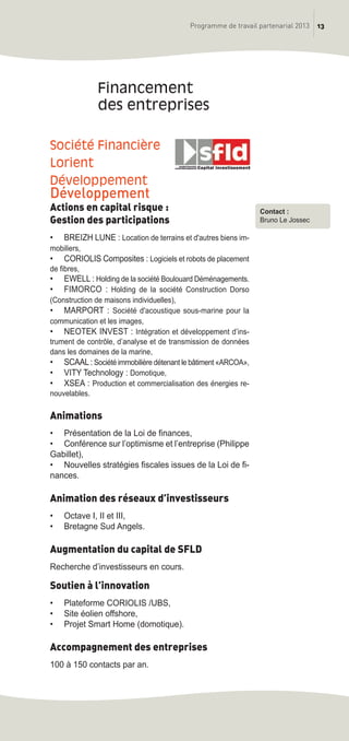 13Programme de travail partenarial 2013
Société Financière
Lorient
Développement
Développement
Actions en capital risque :
Gestion des participations
• BREIZH LUNE : Location de terrains et d'autres biens im-
mobiliers,
• CORIOLIS Composites : Logiciels et robots de placement
de fibres,
• EWELL : Holding de la société Boulouard Déménagements.
• FIMORCO : Holding de la société Construction Dorso
(Construction de maisons individuelles),
• MARPORT : Société d'acoustique sous-marine pour la
communication et les images,
• NEOTEK INVEST : Intégration et développement d’ins-
trument de contrôle, d’analyse et de transmission de données
dans les domaines de la marine,
• SCAAL: Société immobilière détenant le bâtiment «ARCOA»,
• VITY Technology : Domotique,
• XSEA : Production et commercialisation des énergies re-
nouvelables.
Animations
• Présentation de la Loi de finances,
• Conférence sur l’optimisme et l’entreprise (Philippe
Gabillet),
• Nouvelles stratégies fiscales issues de la Loi de fi-
nances.
Animation des réseaux d’investisseurs
• Octave I, II et III,
• Bretagne Sud Angels.
Augmentation du capital de SFLD
Recherche d’investisseurs en cours.
Soutien à l’innovation
• Plateforme CORIOLIS /UBS,
• Site éolien offshore,
• Projet Smart Home (domotique).
Accompagnement des entreprises
100 à 150 contacts par an.
Financement
des entreprises
Contact :
Bruno Le Jossec
prog_travail_2013_print:rapport_activite_2013 19/12/2012 16:37 Page 13
 