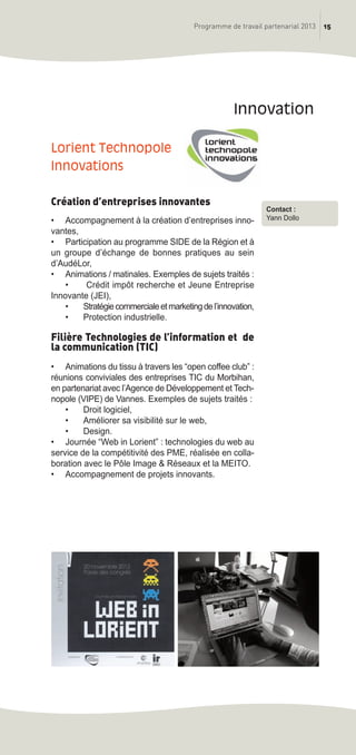 15Programme de travail partenarial 2013
Lorient Technopole
innovations
Création d’entreprises innovantes
• Accompagnement à la création d’entreprises inno-
vantes,
• Participation au programme SIDE de la Région et à
un groupe d’échange de bonnes pratiques au sein
d’AudéLor,
• Animations / matinales. Exemples de sujets traités :
• Crédit impôt recherche et Jeune Entreprise
Innovante (JEI),
• Stratégiecommercialeetmarketingdel’innovation,
• Protection industrielle.
Filière Technologies de l’information et de
la communication (TIC)
• Animations du tissu à travers les “open coffee club” :
réunions conviviales des entreprises TIC du Morbihan,
en partenariat avec l’Agence de Développement et Tech-
nopole (VIPE) de Vannes. Exemples de sujets traités :
• Droit logiciel,
• Améliorer sa visibilité sur le web,
• Design.
• Journée “Web in Lorient” : technologies du web au
service de la compétitivité des PME, réalisée en colla-
boration avec le Pôle Image & Réseaux et la MEITO.
• Accompagnement de projets innovants.
innovation
Contact :
Yann Dollo
prog_travail_2013_print:rapport_activite_2013 19/12/2012 16:37 Page 15
 