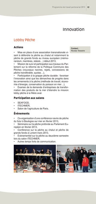 17Programme de travail partenarial 2013
Lobby Pêche
Actions
• Mise en place d’une association transnationale vi-
sant à défendre la pêche au chalut et notamment la
pêche de grands fonds au niveau européen (mémo-
randum, membres, statuts…) début 2013,
• Mission de suivi et participation aux travaux du Par-
lement sur la réforme de la Politique Commune des
Pêches (nouveaux navires, rejets, concessions de
pêche transférable, quotas…),
• Participation à la grappe pêche durable : favoriser
l’innovation ainsi que les démarches de progrès dans
les armements à la pêche (méthode de travail, écono-
mie d’énergie, conservation du poisson en mer…),
• Examen de la demande d’entreprises de transfor-
mation des produits de la mer d’étendre la mission
lobby pêche à la filière aval.
Participation aux salons
• SEAFOOD,
• ITECHMER,
• Salon de l’agriculture de Paris.
Évènements
• Co-organisation d’une conférence navire de pêche
du futur à Boulogne sur mer en février 2013,
• Séminaire sur la pêche profonde au Parlement Eu-
ropéen en février 2013,
• Conférence sur la pêche au chalut et pêche de
grands fonds à Lorient mars 2013,
• Evènementiel sur la pêche au deuxième semestre
lors du salon ITECHMER,
• Autres temps forts de communication.
innovation
Contact :
Nicolas Teisseire
prog_travail_2013_print:rapport_activite_2013 19/12/2012 16:37 Page 17
 