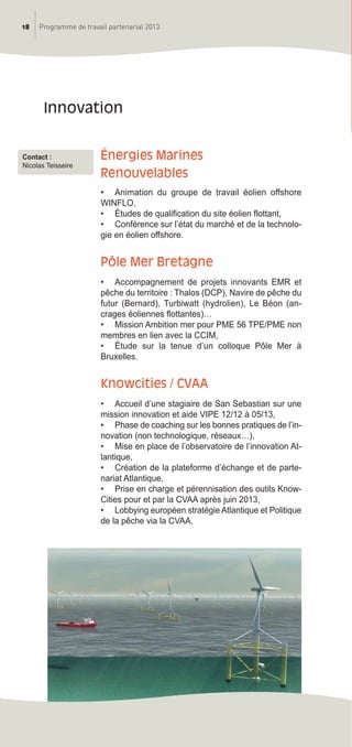 18 Programme de travail partenarial 2013
énergies marines
renouvelables
• Animation du groupe de travail éolien offshore
WINFLO,
• études de qualification du site éolien flottant,
• Conférence sur l’état du marché et de la technolo-
gie en éolien offshore.
Pôle mer Bretagne
• Accompagnement de projets innovants EMR et
pêche du territoire : Thalos (DCP), Navire de pêche du
futur (Bernard), Turbiwatt (hydrolien), Le Béon (an-
crages éoliennes flottantes)…
• Mission Ambition mer pour PME 56 TPE/PME non
membres en lien avec la CCIM,
• étude sur la tenue d’un colloque Pôle Mer à
Bruxelles.
Knowcities / CVaa
• Accueil d’une stagiaire de San Sebastian sur une
mission innovation et aide VIPE 12/12 à 05/13,
• Phase de coaching sur les bonnes pratiques de l’in-
novation (non technologique, réseaux…),
• Mise en place de l’observatoire de l’innovation At-
lantique,
• Création de la plateforme d’échange et de parte-
nariat Atlantique,
• Prise en charge et pérennisation des outils Know-
Cities pour et par la CVAA après juin 2013,
• Lobbying européen stratégie Atlantique et Politique
de la pêche via la CVAA.
innovation
Contact :
Nicolas Teisseire
prog_travail_2013_print:rapport_activite_2013 19/12/2012 16:37 Page 18
 