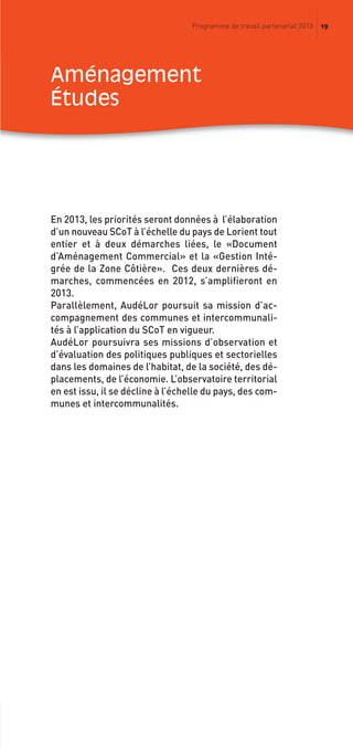 19Programme de travail partenarial 2013
En 2013, les priorités seront données à l’élaboration
d’un nouveau SCoT à l’échelle du pays de Lorient tout
entier et à deux démarches liées, le «Document
d’Aménagement Commercial» et la «Gestion Inté-
grée de la Zone Côtière». Ces deux dernières dé-
marches, commencées en 2012, s’amplifieront en
2013.
Parallèlement, AudéLor poursuit sa mission d’ac-
compagnement des communes et intercommunali-
tés à l’application du SCoT en vigueur.
AudéLor poursuivra ses missions d’observation et
d’évaluation des politiques publiques et sectorielles
dans les domaines de l’habitat, de la société, des dé-
placements, de l’économie. L’observatoire territorial
en est issu, il se décline à l’échelle du pays, des com-
munes et intercommunalités.
aménagement
études
prog_travail_2013_print:rapport_activite_2013 19/12/2012 16:37 Page 19
 