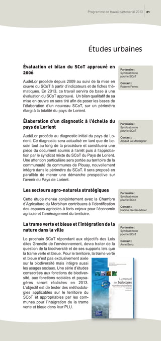 Évaluation et bilan du SCoT approuvé en
2006
AudeLor procède depuis 2009 au suivi de la mise en
œuvre du SCoT à partir d’indicateurs et de fiches thé-
matiques. En 2013, ce travail servira de base à une
évaluation du SCoT approuvé. Un bilan qualitatif de sa
mise en œuvre en sera tiré afin de poser les bases de
l’élaboration d’un nouveau SCoT, sur un périmètre
élargi à la totalité du pays de Lorient.
Élaboration d’un diagnostic à l’échelle du
pays de Lorient
AudéLor procède au diagnostic initial du pays de Lo-
rient. Ce diagnostic sera actualisé en tant que de be-
soin tout au long de la procédure et constituera une
pièce du document soumis à l’arrêt puis à l’approba-
tion par le syndicat mixte du SCoT du Pays de Lorient.
Une attention particulière sera portée au territoire de la
communauté de communes de Plouay, nouvellement
intégré dans le périmètre du SCoT. Il sera proposé en
parallèle de mener une démarche prospective sur
l’avenir du Pays de Lorient.
Les secteurs agro-naturels stratégiques
Cette étude menée conjointement avec la Chambre
d’Agriculture du Morbihan contribuera à l’identification
des espaces agricoles à forts enjeux pour l’économie
agricole et l’aménagement du territoire.
La trame verte et bleue et l’intégration de la
nature dans la ville
Le prochain SCoT répondant aux objectifs des Lois
dites Grenelle de l’environnement, devra traiter de la
question de la biodiversité et de ses supports tels que
la trame verte et bleue. Pour le territoire, la trame verte
et bleue n’est pas exclusivement axée
sur la biodiversité mais intègre aussi
les usages sociaux. Une série d’études
consacrées aux fonctions de biodiver-
sité, aux fonctions sociales et paysa-
gères seront réalisées en 2013.
L’objectif est de tester des méthodolo-
gies applicables sur le territoire du
SCoT et appropriables par les com-
munes pour l’intégration de la trame
verte et bleue dans leur PLU.
études urbaines
21Programme de travail partenarial 2013
Partenaire :
Syndicat mixte
pour le SCoT
Contact :
Rozenn Ferrec
Partenaire :
Syndicat mixte
pour le SCoT
Contact :
Arnaud Le Montagner
Partenaire :
Syndicat mixte
pour le SCoT
Contact :
Nadine Nicolas-Minier
Partenaire :
Syndicat mixte
pour le SCoT
Contact :
Anne Benz
prog_travail_2013_print:rapport_activite_2013 19/12/2012 16:37 Page 21
 