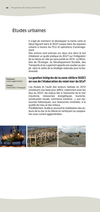 Il s’agit de maintenir et développer la trame verte et
bleue figurant dans le SCoT jusque dans les espaces
urbains à travers les PLU et opérations d’aménage-
ment.
Des actions sont prévues sur deux ans dans le but
d’élaborer un guide pratique du SCoT sur l’intégration
de la nature en ville qui sera publié en 2014. Le Minis-
tère de l’écologie, du Développement Durable, des
Transports et du Logement apporte son soutien au pro-
jet dans le cadre de la stratégie nationale pour la bio-
diversité.
La gestion intégrée de la zone côtière (GIZC)
en vue de l’élaboration du volet mer du SCoT
Les études et l’audit des acteurs réalisés en 2012
constituent une base pour définir, notamment avec les
élus du SCoT, les enjeux liés à l’économie de la mer
(nautisme, ressources énergétiques, tourisme,
construction navale, commerce maritime…), aux res-
sources halieutiques, aux ressources minérales, à la
qualité de l’eau et des milieux.
Parallèlement, AudéLor poursuit la mobilisation des ac-
teurs de la mer et du littoral en renforçant sa coopéra-
tion avec Lorient agglomération.
études urbaines
22 Programme de travail partenarial 2013
Partenaire :
Lorient agglomération
Contact :
Frank Antich Y Amengual
prog_travail_2013_print:rapport_activite_2013 19/12/2012 16:37 Page 22
 