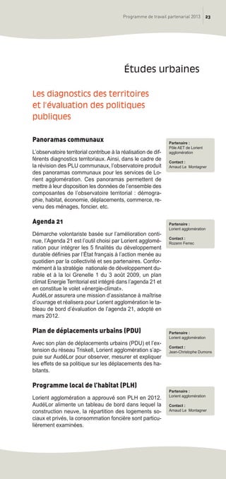 Les diagnostics des territoires
et l’évaluation des politiques
publiques
Panoramas communaux
L’observatoire territorial contribue à la réalisation de dif-
férents diagnostics territoriaux. Ainsi, dans le cadre de
la révision des PLU communaux, l’observatoire produit
des panoramas communaux pour les services de Lo-
rient agglomération. Ces panoramas permettent de
mettre à leur disposition les données de l’ensemble des
composantes de l’observatoire territorial : démogra-
phie, habitat, économie, déplacements, commerce, re-
venu des ménages, foncier, etc.
Agenda 21
Démarche volontariste basée sur l’amélioration conti-
nue, l’Agenda 21 est l’outil choisi par Lorient agglomé-
ration pour intégrer les 5 finalités du développement
durable définies par l’état français à l’action menée au
quotidien par la collectivité et ses partenaires. Confor-
mément à la stratégie nationale de développement du-
rable et à la loi Grenelle 1 du 3 août 2009, un plan
climat Energie Territorial est intégré dans l’agenda 21 et
en constitue le volet «énergie-climat».
AudéLor assurera une mission d’assistance à maîtrise
d’ouvrage et réalisera pour Lorient agglomération le ta-
bleau de bord d’évaluation de l’agenda 21, adopté en
mars 2012.
Plan de déplacements urbains (PDU)
Avec son plan de déplacements urbains (PDU) et l’ex-
tension du réseau Triskell, Lorient agglomération s’ap-
puie sur AudéLor pour observer, mesurer et expliquer
les effets de sa politique sur les déplacements des ha-
bitants.
Programme local de l’habitat (PLH)
Lorient agglomération a approuvé son PLH en 2012.
AudéLor alimente un tableau de bord dans lequel la
construction neuve, la répartition des logements so-
ciaux et privés, la consommation foncière sont particu-
lièrement examinées.
études urbaines
23Programme de travail partenarial 2013
Partenaire :
Pôle AET de Lorient
agglomération
Contact :
Arnaud Le Montagner
Partenaire :
Lorient agglomération
Contact :
Rozenn Ferrec
Partenaire :
Lorient agglomération
Contact :
Jean-Christophe Dumons
Partenaire :
Lorient agglomération
Contact :
Arnaud Le Montagner
prog_travail_2013_print:rapport_activite_2013 19/12/2012 16:37 Page 23
 