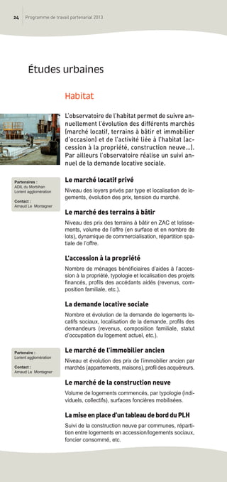 24 Programme de travail partenarial 2013
Habitat
L’observatoire de l’habitat permet de suivre an-
nuellement l’évolution des différents marchés
(marché locatif, terrains à bâtir et immobilier
d’occasion) et de l’activité liée à l’habitat (ac-
cession à la propriété, construction neuve…).
Par ailleurs l’observatoire réalise un suivi an-
nuel de la demande locative sociale.
Le marché locatif privé
Niveau des loyers privés par type et localisation de lo-
gements, évolution des prix, tension du marché.
Le marché des terrains à bâtir
Niveau des prix des terrains à bâtir en ZAC et lotisse-
ments, volume de l’offre (en surface et en nombre de
lots), dynamique de commercialisation, répartition spa-
tiale de l’offre.
L’accession à la propriété
Nombre de ménages bénéficiaires d’aides à l’acces-
sion à la propriété, typologie et localisation des projets
financés, profils des accédants aidés (revenus, com-
position familiale, etc.).
La demande locative sociale
Nombre et évolution de la demande de logements lo-
catifs sociaux, localisation de la demande, profils des
demandeurs (revenus, composition familiale, statut
d’occupation du logement actuel, etc.).
Le marché de l’immobilier ancien
Niveau et évolution des prix de l’immobilier ancien par
marchés (appartements, maisons), profil des acquéreurs.
Le marché de la construction neuve
Volume de logements commencés, par typologie (indi-
viduels, collectifs), surfaces foncières mobilisées.
Lamiseenplaced’untableaudebordduPLH
Suivi de la construction neuve par communes, réparti-
tion entre logements en accession/logements sociaux,
foncier consommé, etc.
études urbaines
Partenaires :
ADIL du Morbihan
Lorient agglomération
Contact :
Arnaud Le Montagner
Partenaire :
Lorient agglomération
Contact :
Arnaud Le Montagner
prog_travail_2013_print:rapport_activite_2013 19/12/2012 16:37 Page 24
 