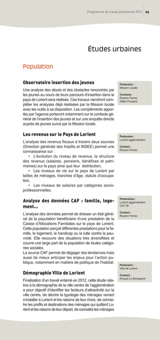 25Programme de travail partenarial 2013
Population
Observatoire insertion des jeunes
Une analyse des atouts et des obstacles rencontrés par
les jeunes au cours de leurs parcours d’insertion dans le
pays de Lorient sera réalisée. Ces travaux viendront com-
pléter les analyses déjà réalisées par la Mission locale
avec les outils à sa disposition. Les compléments appor-
tés par l’agence porteront notamment sur le contexte gé-
néral de l’insertion des jeunes et sur une enquête directe
auprès de jeunes suivis par la Mission locale.
Les revenus sur le Pays de Lorient
L’analyse des revenus fiscaux à travers deux sources
(Direction générale des Impôts et INSEE) permet une
connaissance sur :
• L’évolution du niveau de revenus, la structure
des revenus (salaires, pensions, bénéfices et patri-
moines) sur le pays ainsi que leur distribution,
• Les niveaux de vie sur le pays de Lorient par
tailles de ménages, tranches d’âge, statuts d’occupa-
tion,
• Les niveaux de salaires par catégories socio-
professionnelles.
Analyse des données CAF : famille, loge-
ment...
L’analyse des données permet de dresser un état géné-
ral de la population bénéficiaire d’une prestation de la
Caisse d’Allocations Familiales sur le pays de Lorient.
Cette population perçoit différentes prestations pour la fa-
mille, le logement, le handicap ou la lutte contre la pau-
vreté. Elle recouvre des situations très diversifiées et
couvre une large part de la population de toutes catégo-
ries sociales.
La source CAF permet de dégager des tendances mais
aussi de mieux anticiper les enjeux pour l’action pu-
blique, notamment en matière de politique de l’habitat.
Démographie Ville de Lorient
Finalisation d’un travail entamé en 2012, cette étude rela-
tive à la démographie de la ville centre de l’agglomération
a pour objectif d’identifier les facteurs d’attractivité sur la
ville centre, de décrire la typologie des ménages venant
s’installer à Lorient et les raisons de leur choix, de connai-
tre les profils et destinations des ménages qui quittent Lo-
rient et les raisons de leur départ, de connaitre les ménages
études urbaines
Partenaire :
Mission Locale
Contacts :
Rozenn Ferrec
Gilles Poupard
Partenaire :
Lorient agglomération
Contact :
Rozenn Ferrec
Partenaires :
Lorient agglomération
CAF 56
Contact :
Rozenn Ferrec
Partenaire :
Ville de Lorient
Contact :
Arnaud Le Montagner
prog_travail_2013_print:rapport_activite_2013 19/12/2012 16:37 Page 25
 
