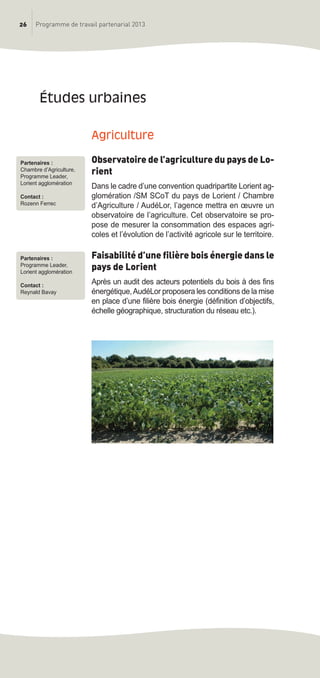 26 Programme de travail partenarial 2013
agriculture
Observatoire de l’agriculture du pays de Lo-
rient
Dans le cadre d’une convention quadripartite Lorient ag-
glomération /SM SCoT du pays de Lorient / Chambre
d’Agriculture / AudéLor, l’agence mettra en œuvre un
observatoire de l’agriculture. Cet observatoire se pro-
pose de mesurer la consommation des espaces agri-
coles et l’évolution de l’activité agricole sur le territoire.
Faisabilité d’une filière bois énergie dans le
pays de Lorient
Après un audit des acteurs potentiels du bois à des fins
énergétique,AudéLor proposera les conditions de la mise
en place d’une filière bois énergie (définition d’objectifs,
échelle géographique, structuration du réseau etc.).
études urbaines
Partenaires :
Chambre d’Agriculture,
Programme Leader,
Lorient agglomération
Contact :
Rozenn Ferrec
Partenaires :
Programme Leader,
Lorient agglomération
Contact :
Reynald Bavay
prog_travail_2013_print:rapport_activite_2013 19/12/2012 16:37 Page 26
 