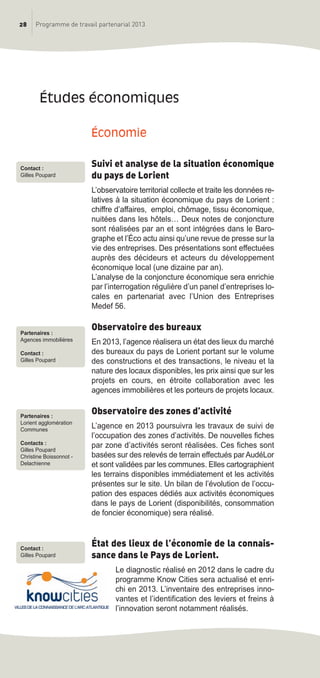 28 Programme de travail partenarial 2013
économie
Suivi et analyse de la situation économique
du pays de Lorient
L’observatoire territorial collecte et traite les données re-
latives à la situation économique du pays de Lorient :
chiffre d’affaires, emploi, chômage, tissu économique,
nuitées dans les hôtels… Deux notes de conjoncture
sont réalisées par an et sont intégrées dans le Baro-
graphe et l’éco actu ainsi qu’une revue de presse sur la
vie des entreprises. Des présentations sont effectuées
auprès des décideurs et acteurs du développement
économique local (une dizaine par an).
L’analyse de la conjoncture économique sera enrichie
par l’interrogation régulière d’un panel d’entreprises lo-
cales en partenariat avec l’Union des Entreprises
Medef 56.
Observatoire des bureaux
En 2013, l’agence réalisera un état des lieux du marché
des bureaux du pays de Lorient portant sur le volume
des constructions et des transactions, le niveau et la
nature des locaux disponibles, les prix ainsi que sur les
projets en cours, en étroite collaboration avec les
agences immobilières et les porteurs de projets locaux.
Observatoire des zones d’activité
L’agence en 2013 poursuivra les travaux de suivi de
l’occupation des zones d’activités. De nouvelles fiches
par zone d’activités seront réalisées. Ces fiches sont
basées sur des relevés de terrain effectués par AudéLor
et sont validées par les communes. Elles cartographient
les terrains disponibles immédiatement et les activités
présentes sur le site. Un bilan de l’évolution de l’occu-
pation des espaces dédiés aux activités économiques
dans le pays de Lorient (disponibilités, consommation
de foncier économique) sera réalisé.
État des lieux de l’économie de la connais-
sance dans le Pays de Lorient.
Le diagnostic réalisé en 2012 dans le cadre du
programme Know Cities sera actualisé et enri-
chi en 2013. L’inventaire des entreprises inno-
vantes et l’identification des leviers et freins à
l’innovation seront notamment réalisés.
études économiques
Contact :
Gilles Poupard
Partenaires :
Agences immobilières
Contact :
Gilles Poupard
Partenaires :
Lorient agglomération
Communes
Contacts :
Gilles Poupard
Christine Boissonnot -
Delachienne
Contact :
Gilles Poupard
prog_travail_2013_print:rapport_activite_2013 19/12/2012 16:37 Page 28
 