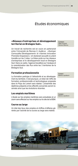 29Programme de travail partenarial 2013
«Réseaux d’entreprises et développement
territorial en Bretagne Sud».
Un travail de recherche est en cours en partenariat
entre l’Université de Rennes 2, AudéLor, «Quimper
Cornouaille Développement» et «Vannes Innovation
Promotion Expansion». Un doctorant accueilli à Lorient
travaille sur les 3 sites. La thèse porte sur les réseaux
d’entreprises et le développement local en Bretagne
Sud. Dans ce cadre, l’agence travaillera sur l’analyse et
la caractérisation des flux entre les 3 territoires de la
Bretagne Sud.
Formation professionnelle
La formation participe à l’attractivité et au développe-
ment du territoire. C’est pourquoi, un bilan de l’offre de
formation professionnelle et technologique proposée
dans le Pays de Lorient sera réalisé. L’ensemble des
diplômes préparés et les effectifs concernés seront re-
censés ainsi que les évolutions récentes.
Les emplois maritimes
L’étude sur les emplois maritimes sera actualisée et un
zoom sera effectué sur les emplois sur le site de la BSM.
Course au large
Un état des lieux des emplois et chiffres d’affaires gé-
nérés par l’activité de la course au large sera réalisé.
études économiques
Contact :
Martine Lepoittevin
Contact :
Gilles Poupard
Contacts :
Gilles Poupard
Clément Marinos
Contact :
Martine Lepoittevin
prog_travail_2013_print:rapport_activite_2013 19/12/2012 16:37 Page 29
 