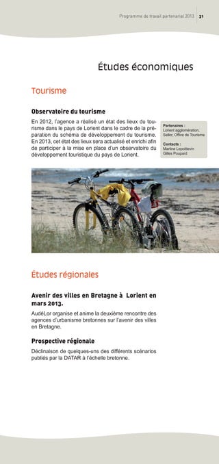 31Programme de travail partenarial 2013
Tourisme
Observatoire du tourisme
En 2012, l’agence a réalisé un état des lieux du tou-
risme dans le pays de Lorient dans le cadre de la pré-
paration du schéma de développement du tourisme.
En 2013, cet état des lieux sera actualisé et enrichi afin
de participer à la mise en place d’un observatoire du
développement touristique du pays de Lorient.
études régionales
Avenir des villes en Bretagne à Lorient en
mars 2013.
AudéLor organise et anime la deuxième rencontre des
agences d’urbanisme bretonnes sur l’avenir des villes
en Bretagne.
Prospective régionale
Déclinaison de quelques-uns des différents scénarios
publiés par la DATAR à l’échelle bretonne.
études économiques
Partenaires :
Lorient agglomération,
Sellor, Office de Tourisme
Contacts :
Martine Lepoittevin
Gilles Poupard
prog_travail_2013_print:rapport_activite_2013 19/12/2012 16:37 Page 31
 