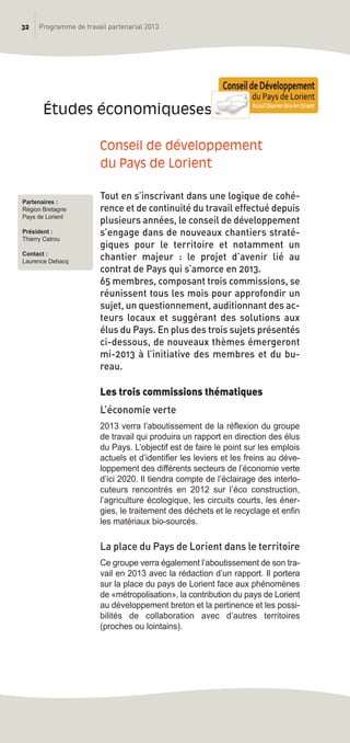 32 Programme de travail partenarial 2013
Conseil de développement
du Pays de Lorient
Tout en s’inscrivant dans une logique de cohé-
rence et de continuité du travail effectué depuis
plusieurs années, le conseil de développement
s’engage dans de nouveaux chantiers straté-
giques pour le territoire et notamment un
chantier majeur : le projet d’avenir lié au
contrat de Pays qui s’amorce en 2013.
65 membres, composant trois commissions, se
réunissent tous les mois pour approfondir un
sujet, un questionnement, auditionnant des ac-
teurs locaux et suggérant des solutions aux
élus du Pays. En plus des trois sujets présentés
ci-dessous, de nouveaux thèmes émergeront
mi-2013 à l’initiative des membres et du bu-
reau.
Les trois commissions thématiques
L’économie verte
2013 verra l’aboutissement de la réflexion du groupe
de travail qui produira un rapport en direction des élus
du Pays. L’objectif est de faire le point sur les emplois
actuels et d’identifier les leviers et les freins au déve-
loppement des différents secteurs de l’économie verte
d’ici 2020. Il tiendra compte de l’éclairage des interlo-
cuteurs rencontrés en 2012 sur l’éco construction,
l’agriculture écologique, les circuits courts, les éner-
gies, le traitement des déchets et le recyclage et enfin
les matériaux bio-sourcés.
La place du Pays de Lorient dans le territoire
Ce groupe verra également l’aboutissement de son tra-
vail en 2013 avec la rédaction d’un rapport. Il portera
sur la place du pays de Lorient face aux phénomènes
de «métropolisation», la contribution du pays de Lorient
au développement breton et la pertinence et les possi-
bilités de collaboration avec d’autres territoires
(proches ou lointains).
études économiqueses
Partenaires :
Région Bretagne
Pays de Lorient
Président :
Thierry Catrou
Contact :
Laurence Debacq
prog_travail_2013_print:rapport_activite_2013 19/12/2012 16:37 Page 32
 
