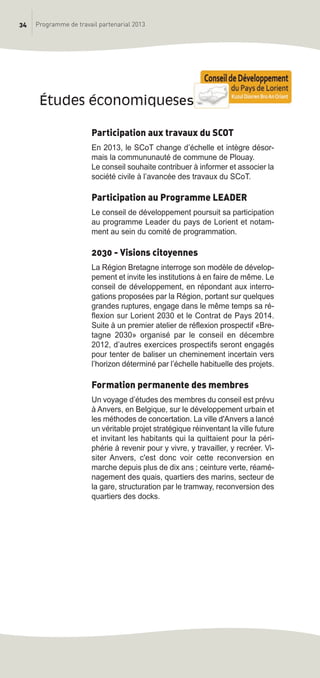 34 Programme de travail partenarial 2013
Participation aux travaux du SCOT
En 2013, le SCoT change d’échelle et intègre désor-
mais la commununauté de commune de Plouay.
Le conseil souhaite contribuer à informer et associer la
société civile à l’avancée des travaux du SCoT.
Participation au Programme LEADER
Le conseil de développement poursuit sa participation
au programme Leader du pays de Lorient et notam-
ment au sein du comité de programmation.
2030 - Visions citoyennes
La Région Bretagne interroge son modèle de dévelop-
pement et invite les institutions à en faire de même. Le
conseil de développement, en répondant aux interro-
gations proposées par la Région, portant sur quelques
grandes ruptures, engage dans le même temps sa ré-
flexion sur Lorient 2030 et le Contrat de Pays 2014.
Suite à un premier atelier de réflexion prospectif «Bre-
tagne 2030» organisé par le conseil en décembre
2012, d’autres exercices prospectifs seront engagés
pour tenter de baliser un cheminement incertain vers
l’horizon déterminé par l’échelle habituelle des projets.
Formation permanente des membres
Un voyage d’études des membres du conseil est prévu
à Anvers, en Belgique, sur le développement urbain et
les méthodes de concertation. La ville d'Anvers a lancé
un véritable projet stratégique réinventant la ville future
et invitant les habitants qui la quittaient pour la péri-
phérie à revenir pour y vivre, y travailler, y recréer. Vi-
siter Anvers, c'est donc voir cette reconversion en
marche depuis plus de dix ans ; ceinture verte, réamé-
nagement des quais, quartiers des marins, secteur de
la gare, structuration par le tramway, reconversion des
quartiers des docks.
études économiqueses
prog_travail_2013_print:rapport_activite_2013 19/12/2012 16:37 Page 34
 