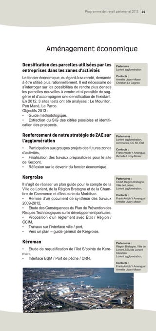 35Programme de travail partenarial 2013
Densification des parcelles utilisées par les
entreprises dans les zones d’activités
Le foncier économique, eu égard à sa rareté, demande
à être utilisé plus rationnellement. Il est nécessaire de
s’interroger sur les possibilités de rendre plus denses
les parcelles nouvelles à vendre et si possible de sug-
gérer et d’accompagner une densification de l’existant.
En 2012, 3 sites tests ont été analysés : Le Mourillon,
Pen Mané, Le Parco.
Objectifs 2013 :
• Guide méthodologique,
• Extraction du SIG des cibles possibles et identifi-
cation des prospects.
Renforcement de notre stratégie de ZAE sur
l’agglomération
• Participation aux groupes projets des futures zones
d’activités,
• Finalisation des travaux préparatoires pour le site
de Kerpont,
• Réflexion sur le devenir du foncier économique.
Kergroise
Il s’agit de réaliser un plan guide pour le compte de la
Ville de Lorient, de la Région Bretagne et de la Cham-
bre de Commerce et d’Industrie du Morbihan.
• Remise d’un document de synthèse des travaux
2009-2012,
• étude des Conséquences du Plan de Prévention des
Risques Technologiques sur le développement portuaire,
• Proposition d’un règlement avec état / Région /
CCIM,
• Travaux sur l’interface ville / port,
• Vers un plan – guide général de Kergroise.
Kéroman
• étude de requalification de l’îlot S/pointe de Kero-
man,
• Interface BSM / Port de pêche / CRN.
aménagement économique
Partenaires :
Lorient agglomération,
communes, CG 56, état
Contacts :
Frank Antich Y Amengua-
lArmelle Livory-Moser
Partenaire :
Lorient agglomération
Contacts :
Armelle Livory-Moser
Christian Le Cagnec
Partenaires :
CCIM, Région Bretagne,
Ville de Lorient,
Lorient agglomération,
Contacts :
Frank Antich Y Amengual
Armelle Livory-Moser
Partenaires :
Région Bretagne, Ville de
Lorient,SEM de Lorient
Kéroman,
Lorient agglomération,
Contacts :
Frank Antich Y Amengual
Armelle Livory-Moser
prog_travail_2013_print:rapport_activite_2013 19/12/2012 16:37 Page 35
 