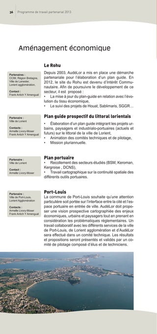 36 Programme de travail partenarial 2013
Le Rohu
Depuis 2003, AudéLor a mis en place une démarche
partenariale pour l’élaboration d’un plan guide. En
2012, le site du Rohu est devenu d’Intérêt Commu-
nautaire. Afin de poursuivre le développement de ce
secteur, il est proposé :
• La mise à jour du plan-guide en relation avec l’évo-
lution du tissu économique,
• Le suivi des projets de Houat, Sablimaris, SGGR…
Plan guide prospectif du littoral lorientais
• élaboration d’un plan guide intégrant les projets ur-
bains, paysagers et industrialo-portuaires (actuels et
futurs) sur le littoral de la ville de Lorient,
• Animation des comités techniques et de pilotage,
• Mission pluriannuelle.
Plan portuaire
• Recollement des secteurs étudiés (BSM, Keroman,
Kergroise , DCNS),
• Travail cartographique sur la continuité spatiale des
différents outils portuaires.
Port-Louis
La commune de Port-Louis souhaite qu’une attention
particulière soit portée sur l’interface entre la cité et l’es-
pace portuaire en entrée de ville. AudéLor doit propo-
ser une vision prospective cartographiée des enjeux
économiques, urbains et paysagers tout en prenant en
considération les problématiques réglementaires. Un
travail collaboratif avec les différents services de la ville
de Port-Louis, de Lorient agglomération et d’AudéLor
sera effectué dans un comité technique. Les résultats
et propositions seront présentés et validés par un co-
mité de pilotage composé d’élus et de techniciens.
aménagement économique
Partenaires :
CCIM, Région Bretagne,
Ville de Lanester,
Lorient agglomération,
Contact :
Frank Antich Y Amengual
Partenaire :
Ville de Lorient
Contacts :
Armelle Livory-Moser
Frank Antich Y Amengual
Partenaire :
Ville de Lorient
Contact :
Armelle Livory-Moser
Partenaire :
Ville de Port-Louis,
Lorient Agglomération
Contacts :
Armelle Livory-Moser
Frank Antich Y Amengual
prog_travail_2013_print:rapport_activite_2013 19/12/2012 16:37 Page 36
 