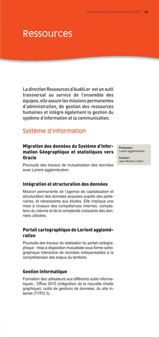 37Programme de travail partenarial 2013
Partenaire :
Lorient agglomération
Contact :
Jean-Michel Le Barh
La direction Ressources d’AudéLor est un outil
transversal au service de l’ensemble des
équipes, elle assure les missions permanentes
d’administration, de gestion des ressources
humaines et intègre également la gestion du
système d’information et la communication.
Système d’information
Migration des données du Système d’Infor-
mation Géographique et statistiques vers
Oracle
Poursuite des travaux de mutualisation des données
avec Lorient agglomération.
Intégration et structuration des données
Mission permanente de l’agence de capitalisation et
structuration des données acquises auprès des parte-
naires, et nécessaires aux études. Elle implique une
mise à niveaux des compétences internes, compte-
tenu du volume et de la complexité croissants des don-
nées utilisées.
Portail cartographique de Lorient agglomé-
ration
Poursuite des travaux de réalisation du portail cartogra-
phique : mise à disposition mutualisée sous forme carto-
graphique interactive de données indispensables à la
compréhension des enjeux du territoire.
Gestion informatique
Formation des utilisateurs aux différents outils informa-
tiques : Office 2010 (intégration de la nouvelle charte
graphique), outils de gestions de données, du site in-
ternet (TYPO 3)…
ressources
prog_travail_2013_print:rapport_activite_2013 19/12/2012 16:37 Page 37
 