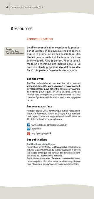 38 Programme de travail partenarial 2013
Communication
Le pôle communication coordonne la produc-
tion et la diffusion des publications de l’agence,
assure la promotion de ses savoir-faire, des
études qu’elle produit et l’animation du tissu
économique du Pays de Lorient. Pour ce faire, il
mobilise l’ensemble des médias actuels. La
nouvelle charte graphique d’AudéLor validée
fin 2012 impactera l’ensemble des supports.
Les sites web
AudéLor administre et modère les sites internet
www.scot-lorient.fr, www.keroman.fr, www.conseil-
developpement-pays-lorient.fr et bien sur www.au-
delor.com, pour lequel, en 2013 un gros travail de
refonte sera entrepris en collaboration avec la Direc-
tion des Systèmes d’Information de Lorient agglomé-
ration.
Les réseaux sociaux
AudéLor depuis 2012 communique sur les réseaux so-
ciaux via Facebook, Twitter et Google +. Le trafic gé-
néré depuis l’ouverture augure d’une intensification en
2013 de l’animation de ces réseaux.
www.facebook.com/pages/AudéLor
@audelor
http://goo.gl/Yg3VR
Les publications
Publications périodiques
Publication semestrielle, le Barographe est destiné à
diffuser la connaissance du territoire acquise à travers
les études ainsi que les travaux des différentes com-
posantes de l'observatoire territorial.
Publication trimestrielle, l’éco Actu parle des hommes,
des entreprises, des structures, des filières qui façon-
nent et animent le paysage économique du territoire.
ressources
Contacts :
Jean-Patrice Colin
Marie-Julie Dupont-Boucher
prog_travail_2013_print:rapport_activite_2013 19/12/2012 16:37 Page 38
 
