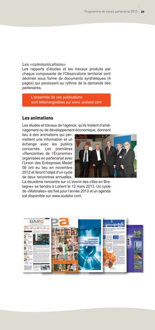 39Programme de travail partenarial 2013
Les «communications»
Les rapports d’études et les travaux produits par
chaque composante de l'Observatoire territorial sont
déclinés sous forme de documents synthétiques (4
pages) qui paraissent au rythme de la demande des
partenaires.
L’ensemble de ces publications
sont téléchargeables sur www. audelor.com
Les animations
Les études et travaux de l’agence, qu’ils traitent d’amé-
nagement ou de développement économique, donnent
lieu à des animations qui per-
mettent une information et un
échange avec les publics
concernés. Les premières
«Rencontres de l’économie»
organisées en partenariat avec
l’Union des Entreprises Medef
56 ont eu lieu en novembre
2012 et feront l’objet d’un cycle
de deux rencontres annuelles.
La deuxième rencontre sur «L’avenir des villes en Bre-
tagne» se tiendra à Lorient le 12 mars 2013. Un cycle
de «Matinales» est fixé pour l’année 2013 et un agenda
est disponible sur www.audelor.com.
prog_travail_2013_print:rapport_activite_2013 19/12/2012 16:37 Page 39
 