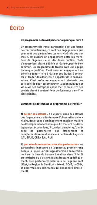 édito
4 Programme de travail partenarial 2013
Un programme de travail partenarial pour quoi faire ?
Un programme de travail partenarial c’est une forme
de contractualisation, ce sont des engagements que
prennent des partenaires les uns vis-à-vis des au-
tres. C’est d’abord un engagement entre les mem-
bres de l’Agence : élus, décideurs publics, chefs
d’entreprises, visant à définir et réaliser, pour le bien
commun, un programme de travail avec une équipe
technique qualifiée. C’est aussi un engagement au
bénéfice du territoire à réaliser des études, à collec-
ter et traiter des données, à apporter de la connais-
sance. C’est enfin un engagement vis-à-vis des
collectivités pour accompagner l’action publique et
vis-à-vis des entreprises pour mettre en œuvre des
projets visant à soutenir leur performance dans l’in-
térêt général.
Comment se détermine le programme de travail ?
1) de par ses statuts : il est prévu dans ses statuts
que l’agence réalise des travaux d’observation du ter-
ritoire, des études d’aménagement et agit en matière
de développement économique. En matière de déve-
loppement économique, il convient de noter qu’un ré-
seau de partenaires est étroitement et
complémentairement associé à l’action de l’agence
(LTI, SFLD, CREA S.A., PLI).
2) par voie de convention avec des partenaires : les
partenaires financeurs de l’agence au premier rang
desquels figure Lorient agglomération convention-
nent sur la base de travaux à réaliser dans l’intérêt
du territoire ou d’actions les intéressant spécifique-
ment. (Les partenaires habituels de l’agence sont
l’Etat, la Région, le Syndicat mixte du SCoT, la CCIM,
et désormais les communes qui ont adhéré directe-
ment).
prog_travail_2013_print:rapport_activite_2013 19/12/2012 16:37 Page 4
 