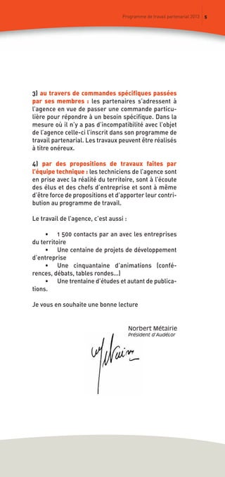 5Programme de travail partenarial 2013
3) au travers de commandes spécifiques passées
par ses membres : les partenaires s’adressent à
l’agence en vue de passer une commande particu-
lière pour répondre à un besoin spécifique. Dans la
mesure où il n’y a pas d’incompatibilité avec l’objet
de l’agence celle-ci l’inscrit dans son programme de
travail partenarial. Les travaux peuvent être réalisés
à titre onéreux.
4) par des propositions de travaux faites par
l’équipe technique : les techniciens de l’agence sont
en prise avec la réalité du territoire, sont à l’écoute
des élus et des chefs d’entreprise et sont à même
d’être force de propositions et d’apporter leur contri-
bution au programme de travail.
Le travail de l’agence, c’est aussi :
• 1 500 contacts par an avec les entreprises
du territoire
• Une centaine de projets de développement
d’entreprise
• Une cinquantaine d’animations (confé-
rences, débats, tables rondes…)
• Une trentaine d’études et autant de publica-
tions.
Je vous en souhaite une bonne lecture
Norbert métairie
Président d’AudéLor
prog_travail_2013_print:rapport_activite_2013 19/12/2012 16:37 Page 5
 