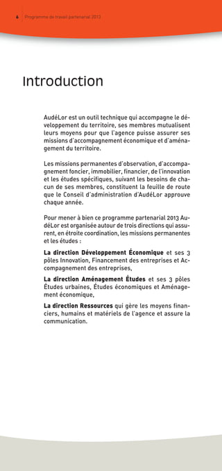 introduction
6 Programme de travail partenarial 2013
AudéLor est un outil technique qui accompagne le dé-
veloppement du territoire, ses membres mutualisent
leurs moyens pour que l’agence puisse assurer ses
missions d’accompagnement économique et d’aména-
gement du territoire.
Les missions permanentes d’observation, d’accompa-
gnement foncier, immobilier, financier, de l’innovation
et les études spécifiques, suivant les besoins de cha-
cun de ses membres, constituent la feuille de route
que le Conseil d’administration d’AudéLor approuve
chaque année.
Pour mener à bien ce programme partenarial 2013 Au-
déLor est organisée autour de trois directions qui assu-
rent, en étroite coordination, les missions permanentes
et les études :
La direction Développement Économique et ses 3
pôles Innovation, Financement des entreprises et Ac-
compagnement des entreprises,
La direction Aménagement Études et ses 3 pôles
Études urbaines, Études économiques et Aménage-
ment économique,
La direction Ressources qui gère les moyens finan-
ciers, humains et matériels de l’agence et assure la
communication.
prog_travail_2013_print:rapport_activite_2013 19/12/2012 16:37 Page 6
 