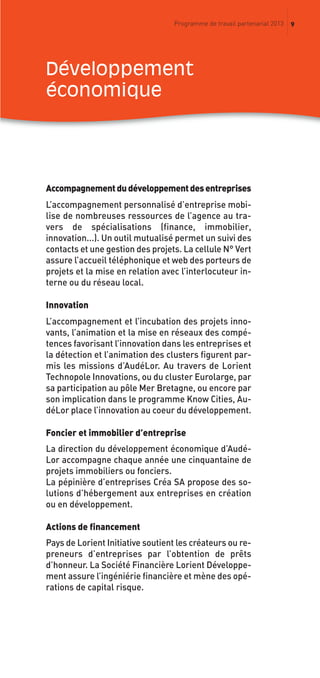 9Programme de travail partenarial 2013
Accompagnementdudéveloppementdesentreprises
L’accompagnement personnalisé d’entreprise mobi-
lise de nombreuses ressources de l’agence au tra-
vers de spécialisations (finance, immobilier,
innovation...). Un outil mutualisé permet un suivi des
contacts et une gestion des projets. La cellule N° Vert
assure l’accueil téléphonique et web des porteurs de
projets et la mise en relation avec l’interlocuteur in-
terne ou du réseau local.
Innovation
L’accompagnement et l’incubation des projets inno-
vants, l’animation et la mise en réseaux des compé-
tences favorisant l’innovation dans les entreprises et
la détection et l’animation des clusters figurent par-
mis les missions d’AudéLor. Au travers de Lorient
Technopole Innovations, ou du cluster Eurolarge, par
sa participation au pôle Mer Bretagne, ou encore par
son implication dans le programme Know Cities, Au-
déLor place l’innovation au coeur du développement.
Foncier et immobilier d’entreprise
La direction du développement économique d’Audé-
Lor accompagne chaque année une cinquantaine de
projets immobiliers ou fonciers.
La pépinière d’entreprises Créa SA propose des so-
lutions d’hébergement aux entreprises en création
ou en développement.
Actions de financement
Pays de Lorient Initiative soutient les créateurs ou re-
preneurs d’entreprises par l’obtention de prêts
d’honneur. La Société Financière Lorient Développe-
ment assure l’ingéniérie financière et mène des opé-
rations de capital risque.
Développement
économique
prog_travail_2013_print:rapport_activite_2013 19/12/2012 16:37 Page 9
 