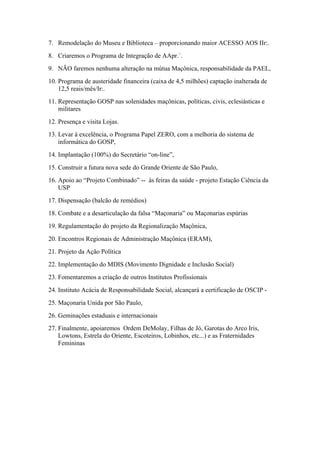 7. Remodelação do Museu e Biblioteca – proporcionando maior ACESSO AOS IIr:.
8. Criaremos o Programa de Integração de AApr.´.
9. NÃO faremos nenhuma alteração na mútua Maçônica, responsabilidade da PAEL,
10. Programa de austeridade financeira (caixa de 4,5 milhões) captação inalterada de
    12,5 reais/mês/Ir:.
11. Representação GOSP nas solenidades maçônicas, políticas, civis, eclesiásticas e
    militares
12. Presença e visita Lojas.
13. Levar à excelência, o Programa Papel ZERO, com a melhoria do sistema de
    informática do GOSP,
14. Implantação (100%) do Secretário “on-line”,
15. Construir a futura nova sede do Grande Oriente de São Paulo,
16. Apoio ao “Projeto Combinado” -- às feiras da saúde - projeto Estação Ciência da
    USP
17. Dispensação (balcão de remédios)
18. Combate e a desarticulação da falsa “Maçonaria” ou Maçonarias espúrias
19. Regulamentação do projeto da Regionalização Maçônica,
20. Encontros Regionais de Administração Maçônica (ERAM),
21. Projeto da Ação Política
22. Implementação do MDIS (Movimento Dignidade e Inclusão Social)
23. Fomentaremos a criação de outros Institutos Profissionais
24. Instituto Acácia de Responsabilidade Social, alcançará a certificação de OSCIP -
25. Maçonaria Unida por São Paulo,
26. Geminações estaduais e internacionais
27. Finalmente, apoiaremos Ordem DeMolay, Filhas de Jó, Garotas do Arco Iris,
    Lowtons, Estrela do Oriente, Escoteiros, Lobinhos, etc...) e as Fraternidades
    Femininas
 