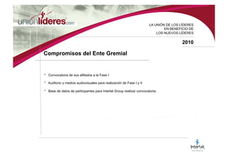 LA UNI ÓN DE LOS LÍDERES EN BENEFICIO DE LOS NUEVOS LÍDERES 2010 Beneficios para el Pa í s • Apoyo a la Política de Territorios Digitales 2006-2010 • Contribución a la disminución de la brecha digital. • Apoyo a las políticas de crecimiento tecnológico y económico por parte de los líderes internacionales y nacionales. • Conocimiento de los diferentes sectores empresariales de la situación de las mipymes en torno a las nuevas tecnologías. • Conocimiento y preparación de las mipymes ante la globalización y los tratados por firmar. • Mayores fuentes de empleo e ingresos.