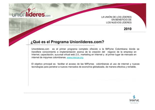 LA UNI ÓN DE LOS LÍDERES EN BENEFICIO DE LOS NUEVOS LÍDERES 2010 ¿Qué es el Programa Unionlideres.com? Unionlideres.com es el primer programa completo ofrecido a la MiPyme Colombiana donde se transfiere conocimiento e implementación acerca de la creación del negocio de la empresa en Internet, capacitación, sucursal virtual Web 2.0., plataforma de pago en línea, asesoría legal, oficina virtual, marketing en Internet y la pertenencia al primer lugar de mercado en Internet de mipymes colombianas. www.mercar.org El objetivo principal es facilitar el acceso de las MiPymes colombianas al uso de Internet y nuevas tecnologías para penetrar a nuevos mercados de economía globalizada, de manera efectiva y rentable.