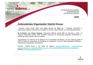 LA UNI ÓN DE LOS LÍDERES EN BENEFICIO DE LOS NUEVOS LÍDERES 2010 Antecedentes Organizador Interlat Group: Empresa creada desde 1998 cuya razón de ser se basa en “ Investigar, desarrollar e implementar negocios innovadores y rentables en Internet”, para Colombia, con visión la-tinoamericana. Su Fundador, Luis Carlos Chaquea , Empresario MiPyme desde 1986 en Colombia y USA y en negocios electrónicos desde 1998. Consultor e-business de importantes empresas colom-bianas y escritor de varios artículos sobre e-business. Especializado en Gerencia de la MiPyme de la Universidad del Rosario, ha sido referente desde el 2003 en temas de e-business; ha transferido su experiencia a más de 3.000 empresarios MiPymes colombianos y estudiantes universitarios. Creador de Interlat Group y sus áreas de negocio: www.mercar.org , www.mercarnew.com , www.mercarformacion.com , www.mercarportales.com y www.emercadeo.net Del Blog: www.losemprendedores.com